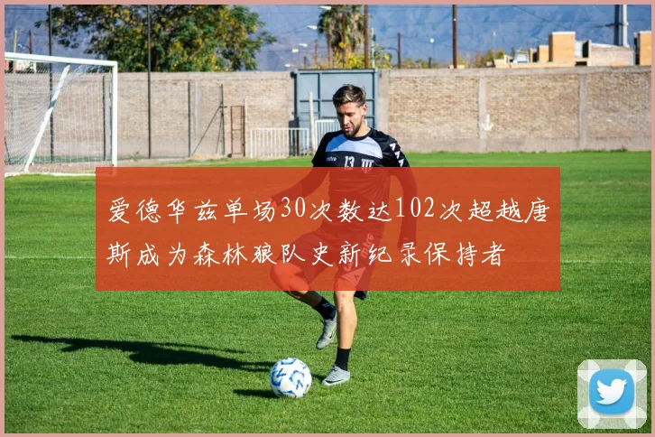 爱德华兹单场30次数达102次超越唐斯成为森林狼队史新纪录保持者