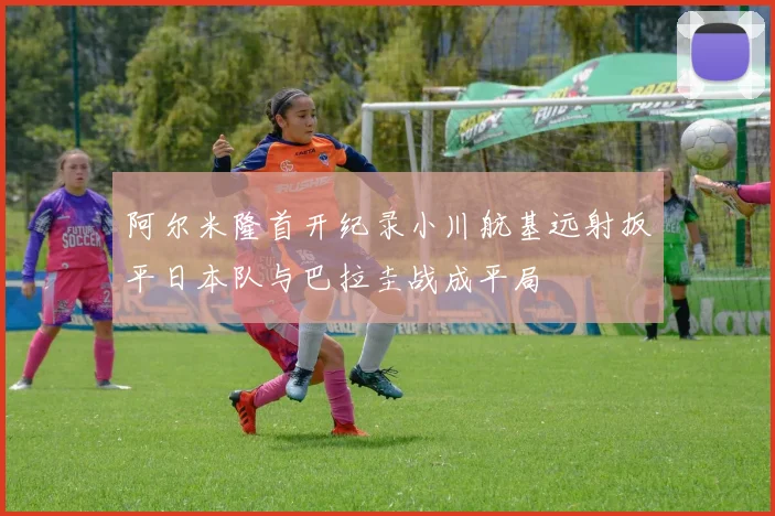 阿尔米隆首开纪录小川航基远射扳平日本队与巴拉圭战成平局
