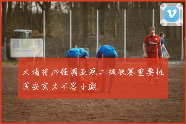 大埔将帅强调亚冠二级联赛重要性国安实力不容小觑