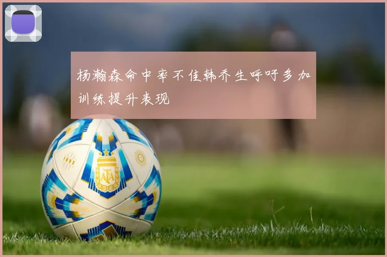 杨瀚森命中率不佳韩乔生呼吁多加训练提升表现
