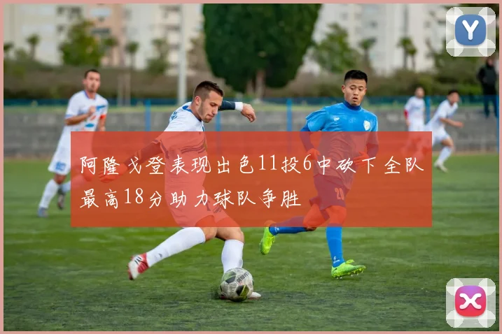 阿隆戈登表现出色11投6中砍下全队最高18分助力球队争胜