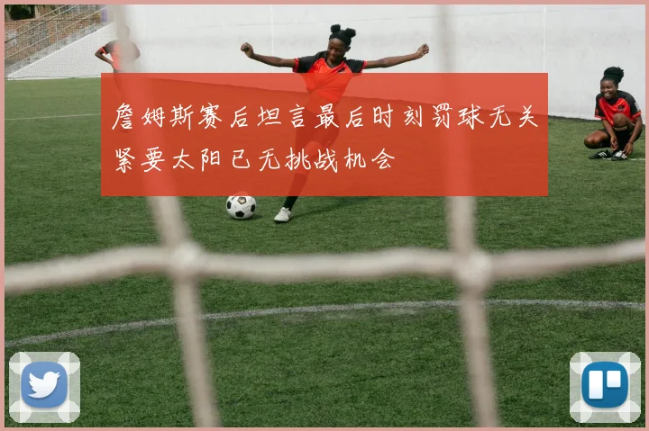 詹姆斯赛后坦言最后时刻罚球无关紧要太阳已无挑战机会