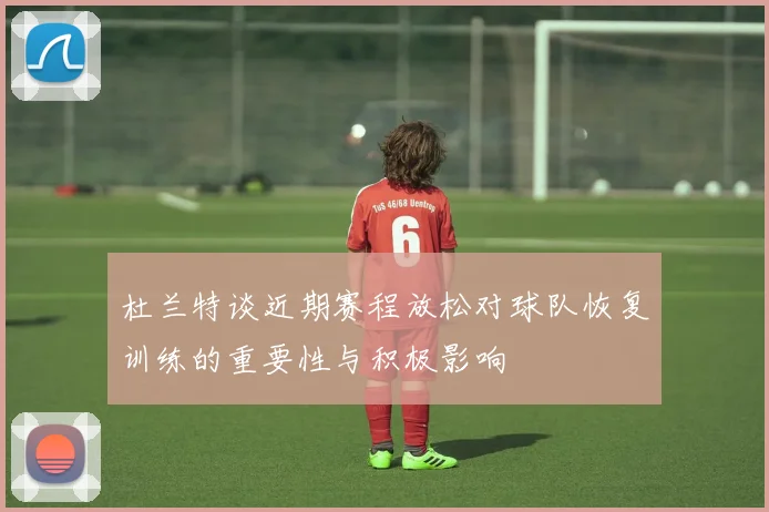 杜兰特谈近期赛程放松对球队恢复训练的重要性与积极影响