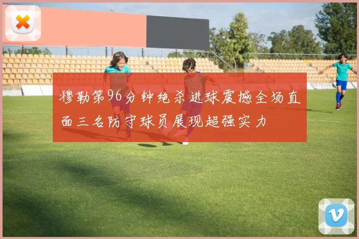 穆勒第96分钟绝杀进球震撼全场直面三名防守球员展现超强实力