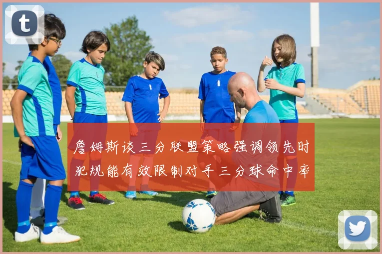 詹姆斯谈三分联盟策略强调领先时犯规能有效限制对手三分球命中率