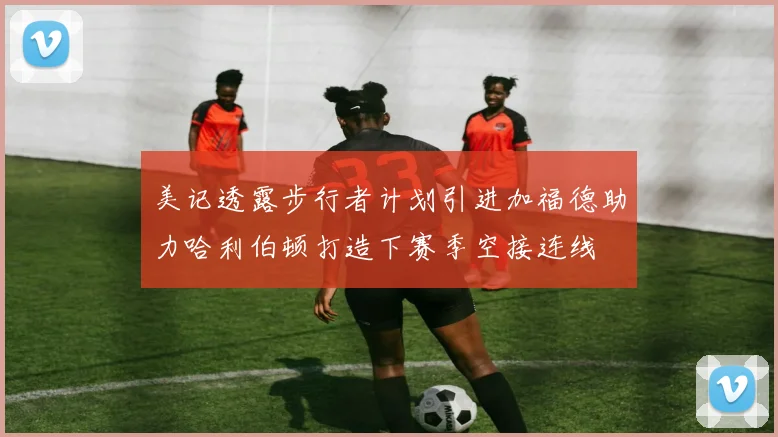美记透露步行者计划引进加福德助力哈利伯顿打造下赛季空接连线