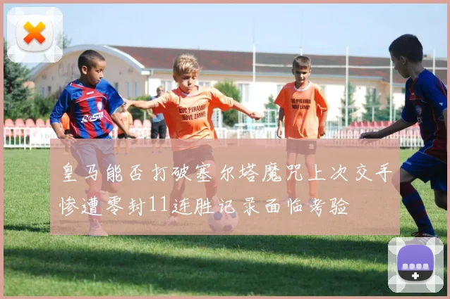 皇马能否打破塞尔塔魔咒上次交手惨遭零封11连胜记录面临考验