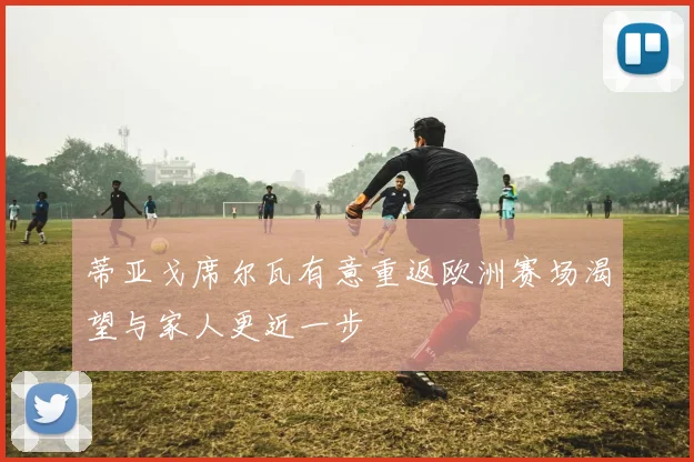 蒂亚戈席尔瓦有意重返欧洲赛场渴望与家人更近一步