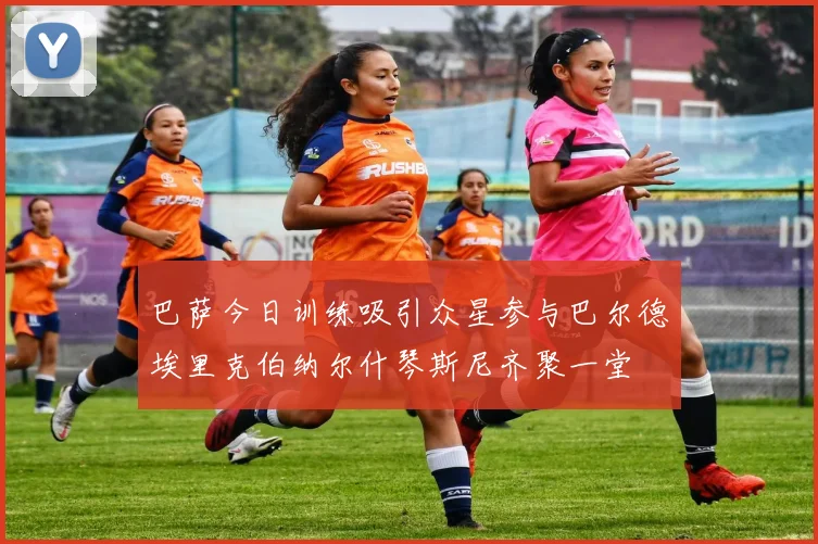 巴萨今日训练吸引众星参与巴尔德埃里克伯纳尔什琴斯尼齐聚一堂