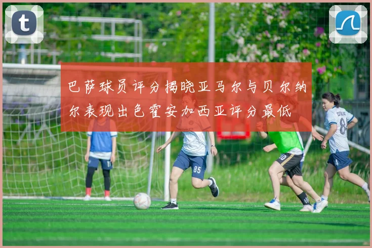 巴萨球员评分揭晓亚马尔与贝尔纳尔表现出色霍安加西亚评分最低