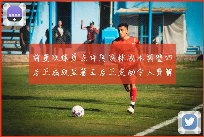 前曼联球员点评阿莫林战术调整四后卫成效显著五后卫变动令人费解