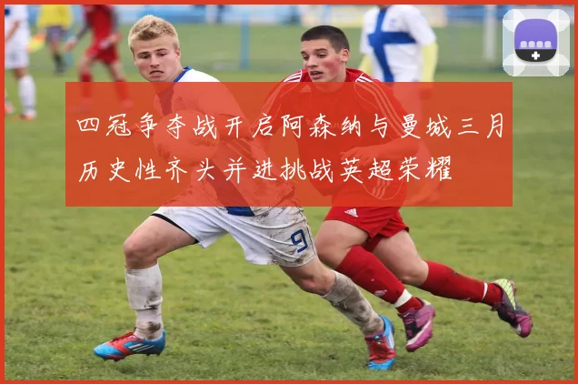 四冠争夺战开启阿森纳与曼城三月历史性齐头并进挑战英超荣耀
