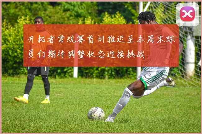 开拓者常规赛首训推迟至本周末球员们期待调整状态迎接挑战