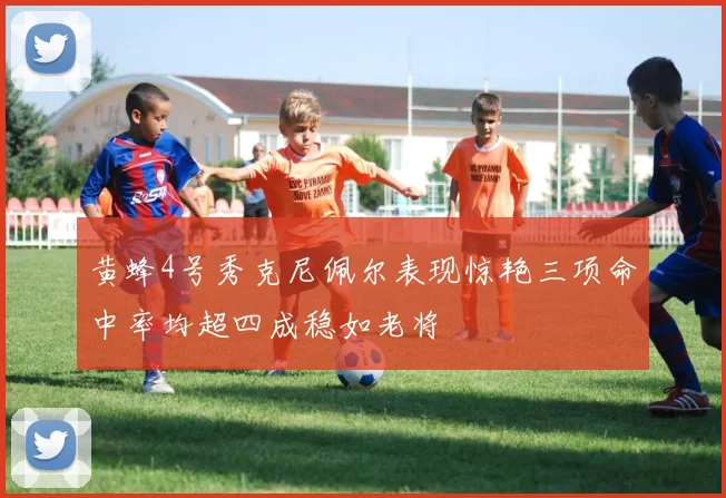 黄蜂4号秀克尼佩尔表现惊艳三项命中率均超四成稳如老将