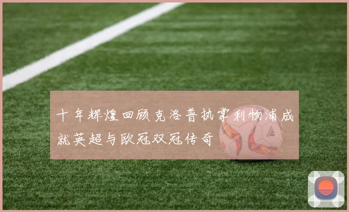 十年辉煌回顾克洛普执掌利物浦成就英超与欧冠双冠传奇