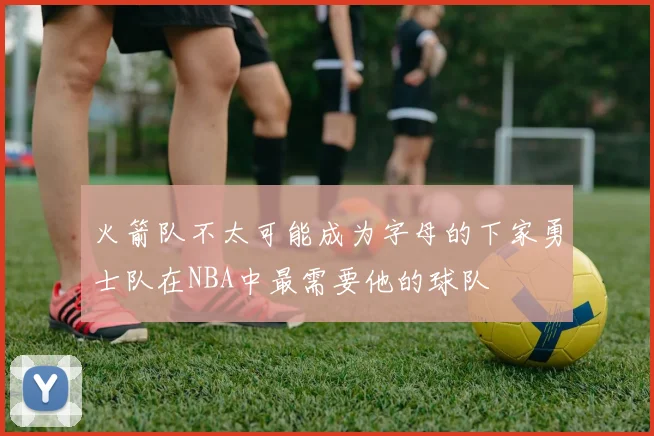 火箭队不太可能成为字母的下家勇士队在NBA中最需要他的球队