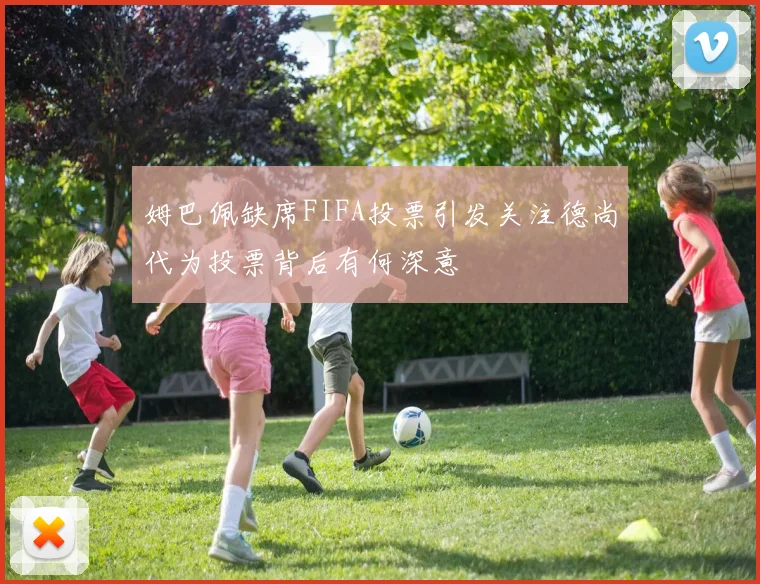 姆巴佩缺席FIFA投票引发关注德尚代为投票背后有何深意