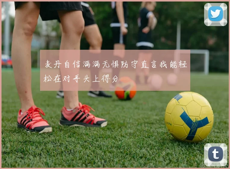 麦丹自信满满无惧防守直言我能轻松在对手头上得分