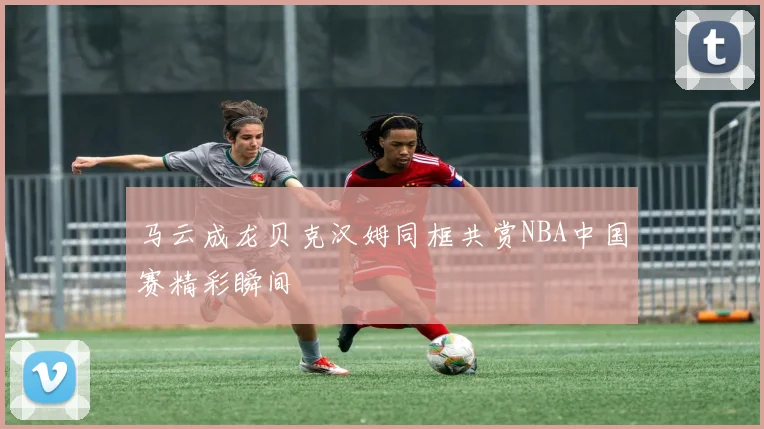 马云成龙贝克汉姆同框共赏NBA中国赛精彩瞬间