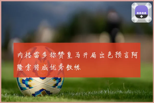 内格雷多称赞皇马开局出色预言阿隆索将成优秀教练