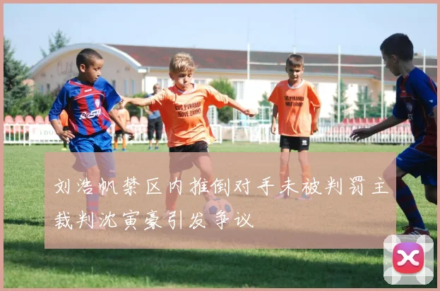 刘浩帆禁区内推倒对手未被判罚主裁判沈寅豪引发争议