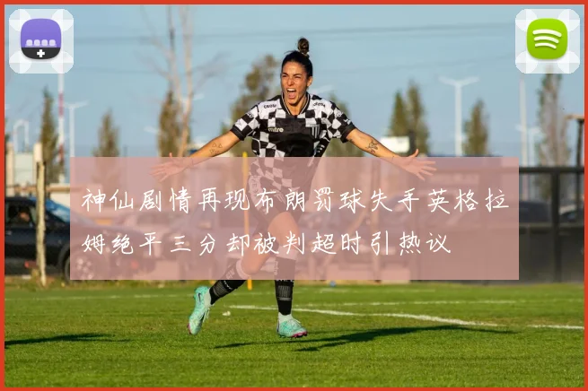 神仙剧情再现布朗罚球失手英格拉姆绝平三分却被判超时引热议
