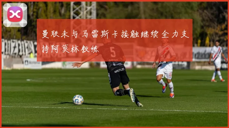 曼联未与马雷斯卡接触继续全力支持阿莫林教练