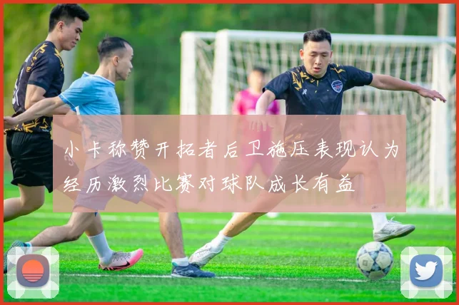 小卡称赞开拓者后卫施压表现认为经历激烈比赛对球队成长有益