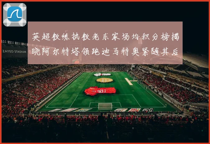 英超教练执教老东家场均积分榜揭晓阿尔特塔领跑迪马特奥紧随其后