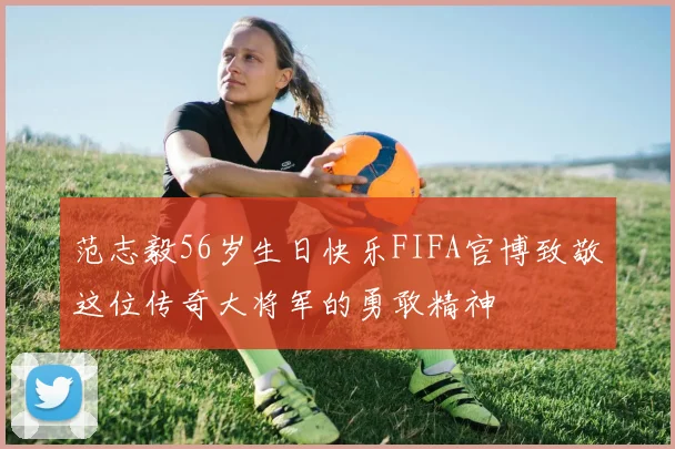 范志毅56岁生日快乐FIFA官博致敬这位传奇大将军的勇敢精神