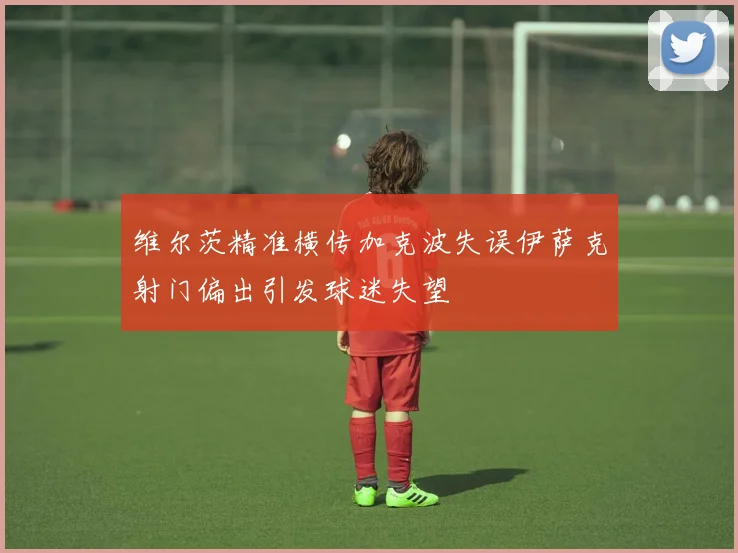 维尔茨精准横传加克波失误伊萨克射门偏出引发球迷失望