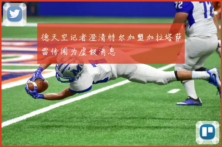 德天空记者澄清特尔加盟加拉塔萨雷传闻为虚假消息