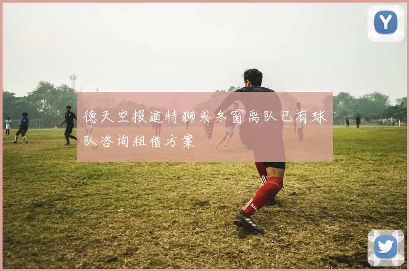德天空报道特狮或冬窗离队已有球队咨询租借方案