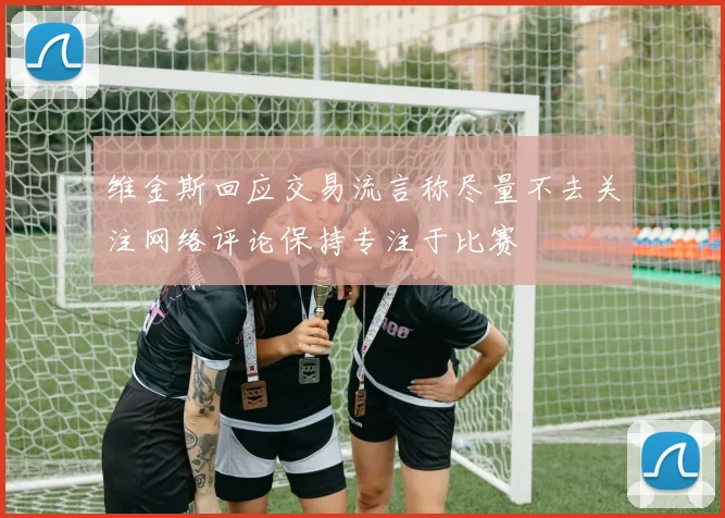 维金斯回应交易流言称尽量不去关注网络评论保持专注于比赛