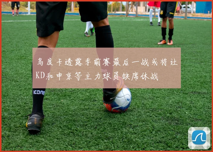 乌度卡透露季前赛最后一战或将让KD和申京等主力球员缺席休战
