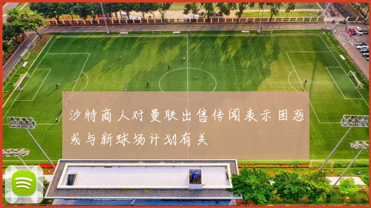 沙特商人对曼联出售传闻表示困惑或与新球场计划有关