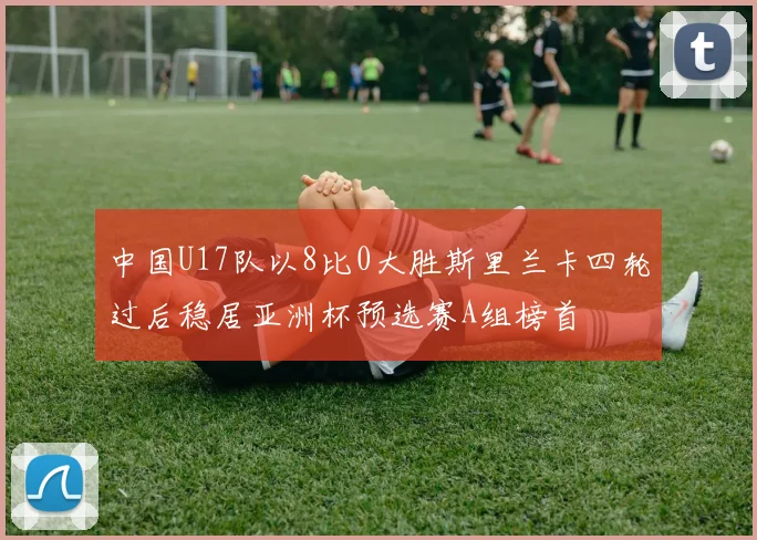 中国U17队以8比0大胜斯里兰卡四轮过后稳居亚洲杯预选赛A组榜首