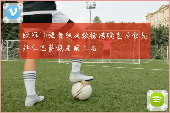 欧冠16强晋级次数榜揭晓皇马领先拜仁巴萨稳居前三名